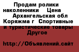 Продам ролики   наколенники  › Цена ­ 1 000 - Архангельская обл., Коряжма г. Спортивные и туристические товары » Другое   